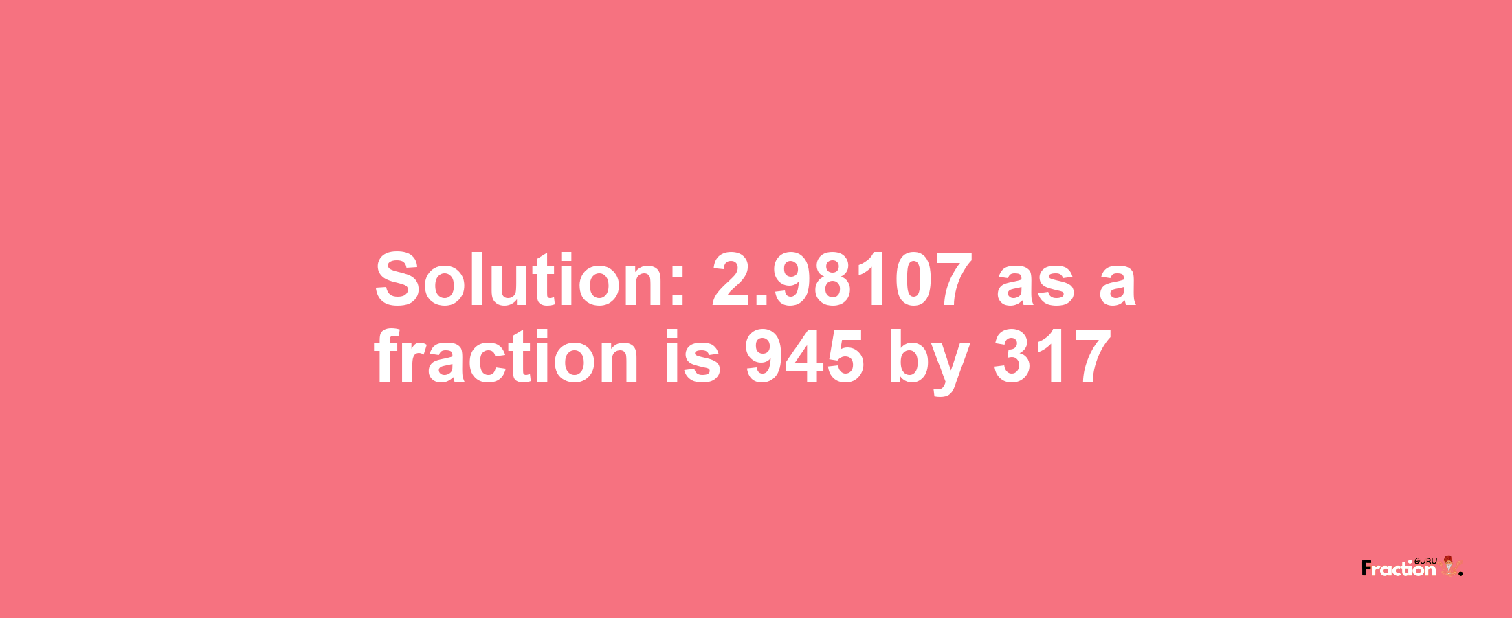 Solution:2.98107 as a fraction is 945/317